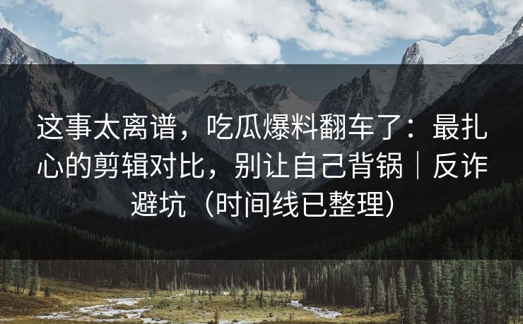 这事太离谱，吃瓜爆料翻车了：最扎心的剪辑对比，别让自己背锅｜反诈避坑（时间线已整理）