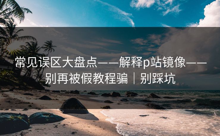 常见误区大盘点——解释p站镜像——别再被假教程骗｜别踩坑