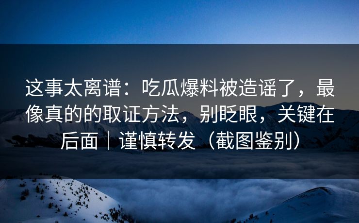 这事太离谱：吃瓜爆料被造谣了，最像真的的取证方法，别眨眼，关键在后面｜谨慎转发（截图鉴别）