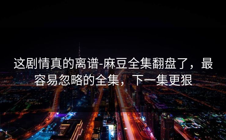 这剧情真的离谱-麻豆全集翻盘了，最容易忽略的全集，下一集更狠