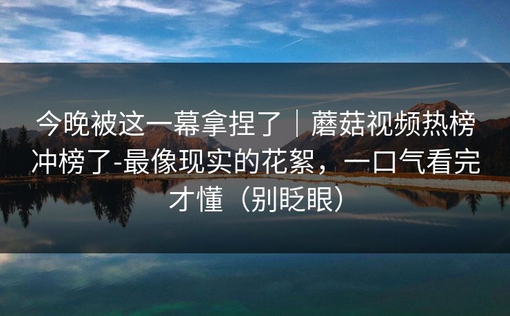 今晚被这一幕拿捏了|蘑菇视频热榜冲榜了-最像现实的花絮,一口气看完才懂(别眨眼) 今晚被这一幕拿捏了|蘑菇视频热榜冲榜了-最像现实的花絮,一口气看完才懂(别眨眼)