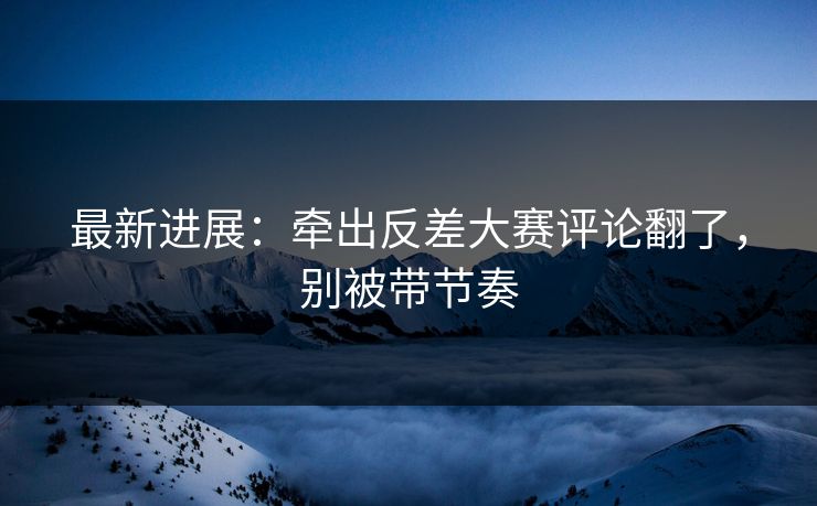 最新进展：牵出反差大赛评论翻了，别被带节奏