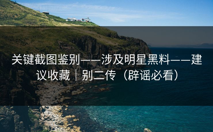 关键截图鉴别——涉及明星黑料——建议收藏｜别二传（辟谣必看）