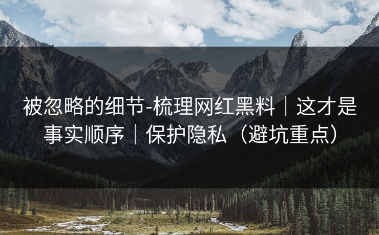 被忽略的细节-梳理网红黑料|这才是事实顺序|保护隐私(避坑重点) 被忽略的细节-梳理网红黑料|这才是事实顺序|保护隐私(避坑重点)