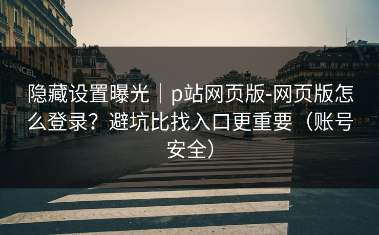 隐藏设置曝光｜p站网页版-网页版怎么登录？避坑比找入口更重要（账号安全）