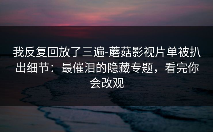 我反复回放了三遍-蘑菇影视片单被扒出细节：最催泪的隐藏专题，看完你会改观