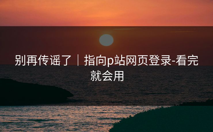 别再传谣了｜指向p站网页登录-看完就会用