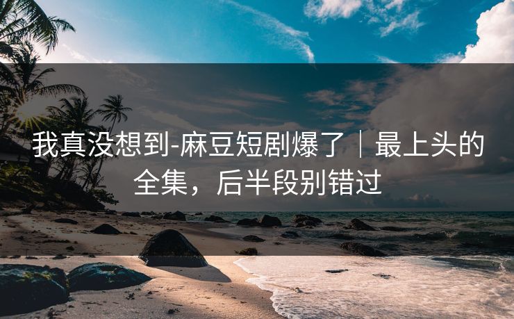 我真没想到-麻豆短剧爆了｜最上头的全集，后半段别错过