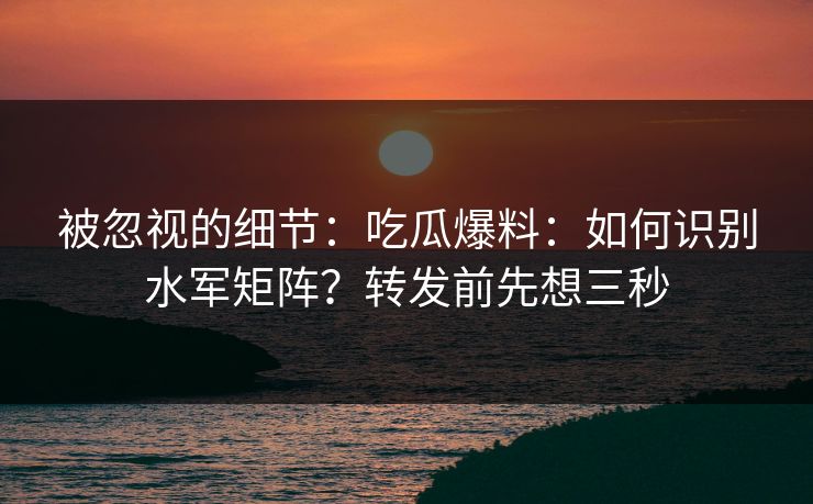 被忽视的细节：吃瓜爆料：如何识别水军矩阵？转发前先想三秒