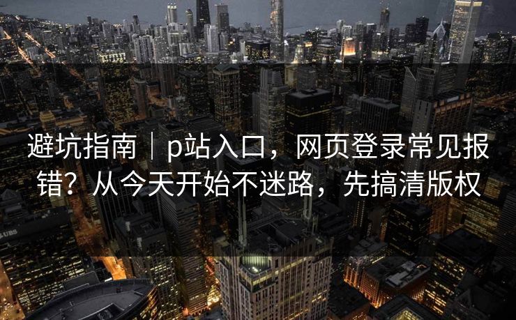 避坑指南｜p站入口，网页登录常见报错？从今天开始不迷路，先搞清版权