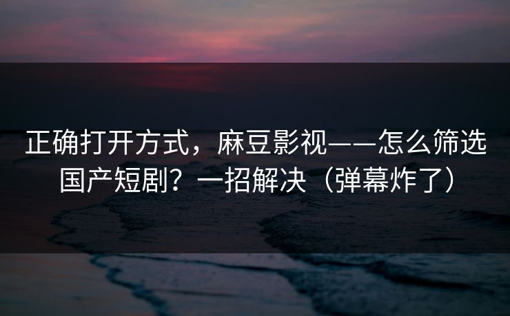 正确打开方式，麻豆影视——怎么筛选国产短剧？一招解决（弹幕炸了）