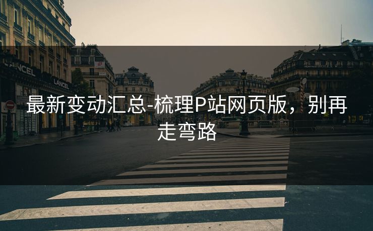 最新变动汇总-梳理P站网页版，别再走弯路