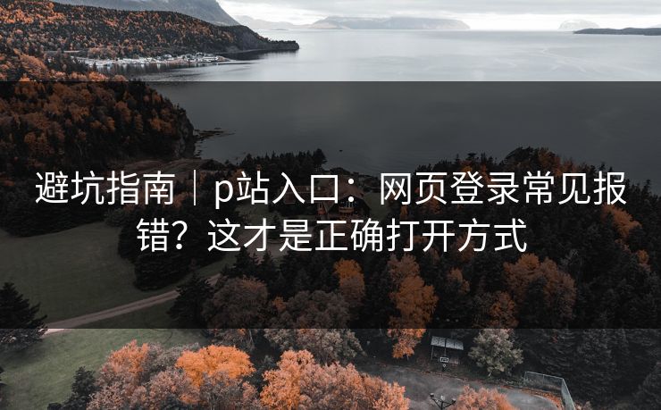 避坑指南｜p站入口：网页登录常见报错？这才是正确打开方式