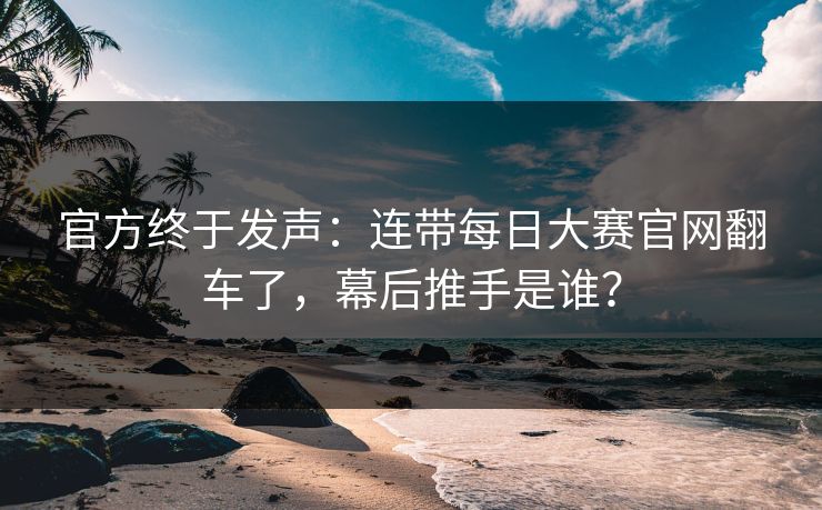 官方终于发声：连带每日大赛官网翻车了，幕后推手是谁？