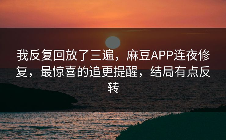 我反复回放了三遍，麻豆APP连夜修复，最惊喜的追更提醒，结局有点反转