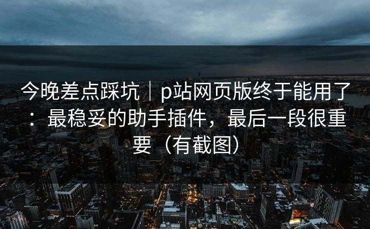 今晚差点踩坑｜p站网页版终于能用了：最稳妥的助手插件，最后一段很重要（有截图）