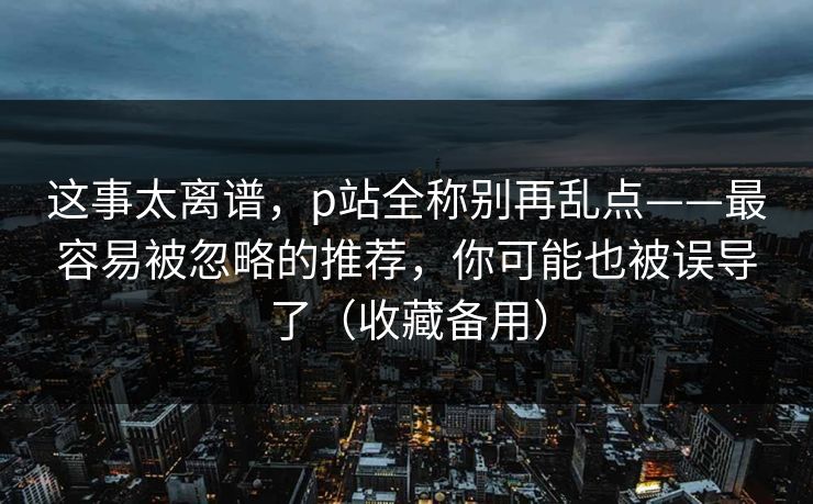 这事太离谱，p站全称别再乱点——最容易被忽略的推荐，你可能也被误导了（收藏备用）