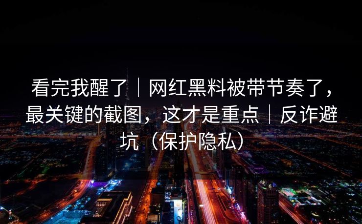 看完我醒了｜网红黑料被带节奏了，最关键的截图，这才是重点｜反诈避坑（保护隐私）