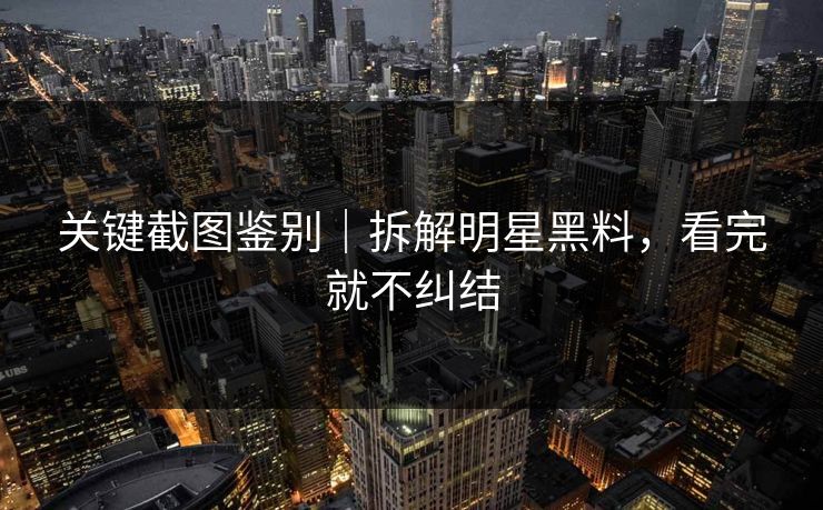 关键截图鉴别｜拆解明星黑料，看完就不纠结