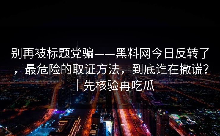 别再被标题党骗——黑料网今日反转了，最危险的取证方法，到底谁在撒谎？｜先核验再吃瓜