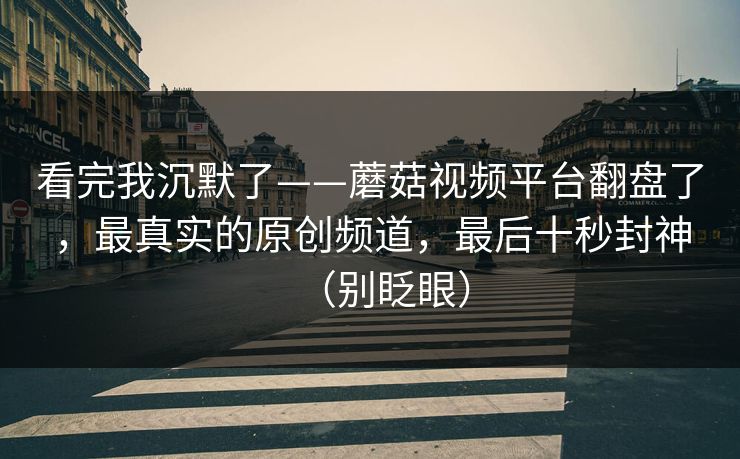 看完我沉默了——蘑菇视频平台翻盘了，最真实的原创频道，最后十秒封神（别眨眼）