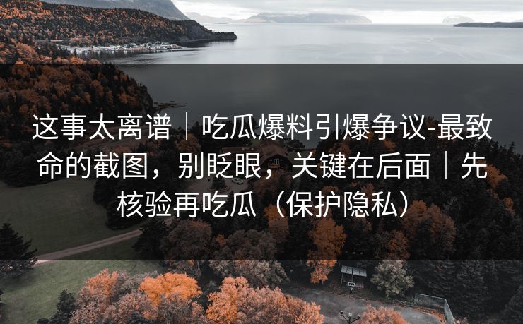 这事太离谱｜吃瓜爆料引爆争议-最致命的截图，别眨眼，关键在后面｜先核验再吃瓜（保护隐私）