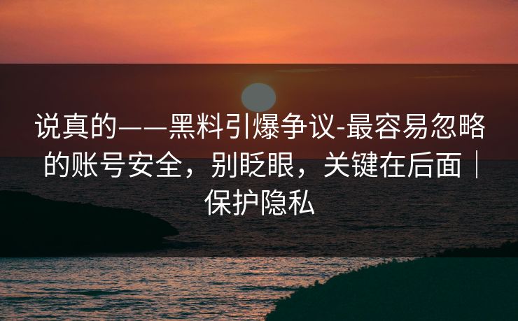 说真的——黑料引爆争议-最容易忽略的账号安全，别眨眼，关键在后面｜保护隐私