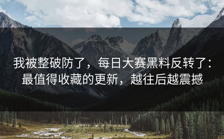 我被整破防了，每日大赛黑料反转了：最值得收藏的更新，越往后越震撼