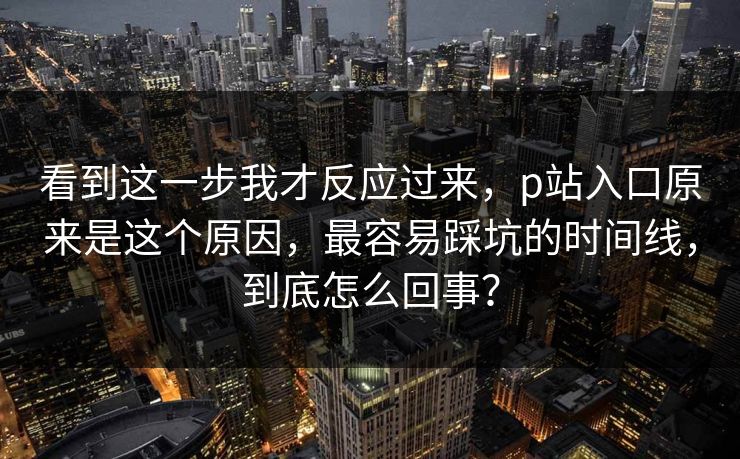 看到这一步我才反应过来，p站入口原来是这个原因，最容易踩坑的时间线，到底怎么回事？