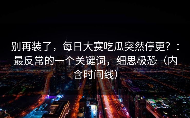 别再装了,每日大赛吃瓜突然停更?:最反常的一个关键词,细思极恐(内含时间线) 别再装了,每日大赛吃瓜突然停更?:最反常的一个关键词,细思极恐(内含时间线)