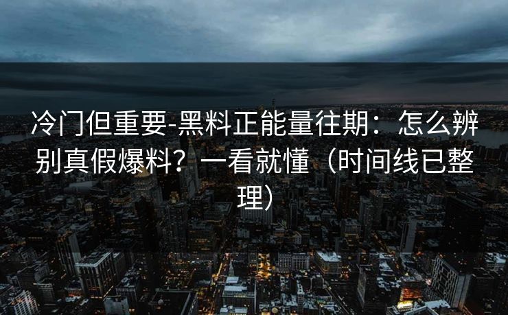 冷门但重要-黑料正能量往期：怎么辨别真假爆料？一看就懂（时间线已整理）