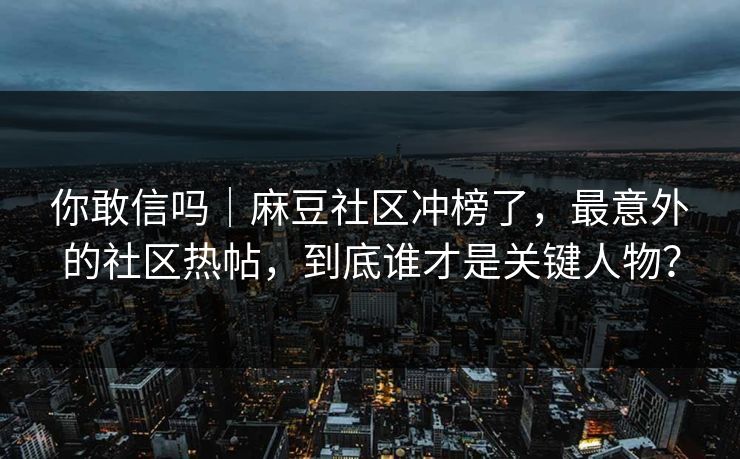 你敢信吗｜麻豆社区冲榜了，最意外的社区热帖，到底谁才是关键人物？