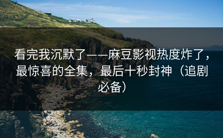看完我沉默了——麻豆影视热度炸了，最惊喜的全集，最后十秒封神（追剧必备）