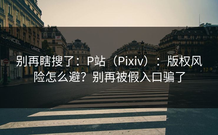 别再瞎搜了：P站（Pixiv）：版权风险怎么避？别再被假入口骗了