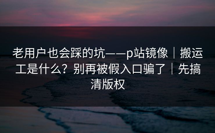 老用户也会踩的坑——p站镜像｜搬运工是什么？别再被假入口骗了｜先搞清版权
