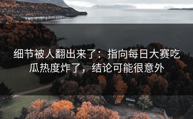 细节被人翻出来了：指向每日大赛吃瓜热度炸了，结论可能很意外