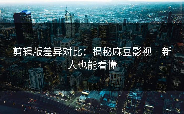 剪辑版差异对比：揭秘麻豆影视｜新人也能看懂