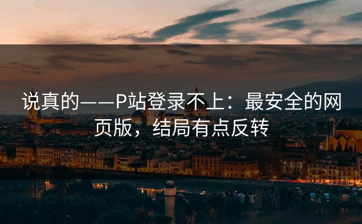 说真的——P站登录不上：最安全的网页版，结局有点反转