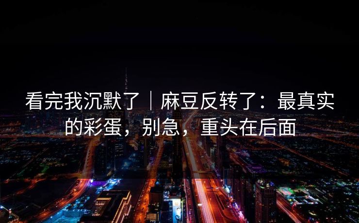 看完我沉默了|麻豆反转了:最真实的彩蛋,别急,重头在后面 看完我沉默了|麻豆反转了:最真实的彩蛋,别急,重头在后面