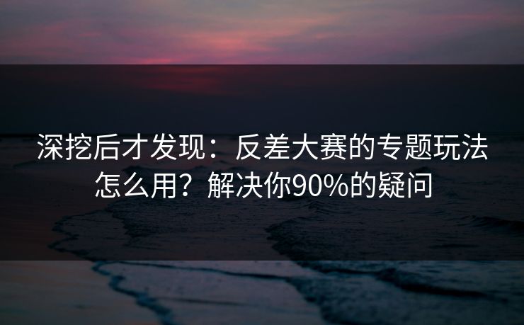 深挖后才发现：反差大赛的专题玩法怎么用？解决你90%的疑问