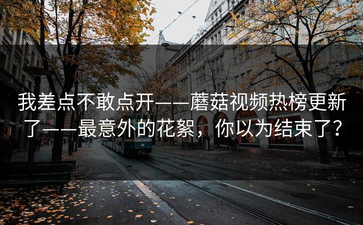 我差点不敢点开——蘑菇视频热榜更新了——最意外的花絮，你以为结束了？