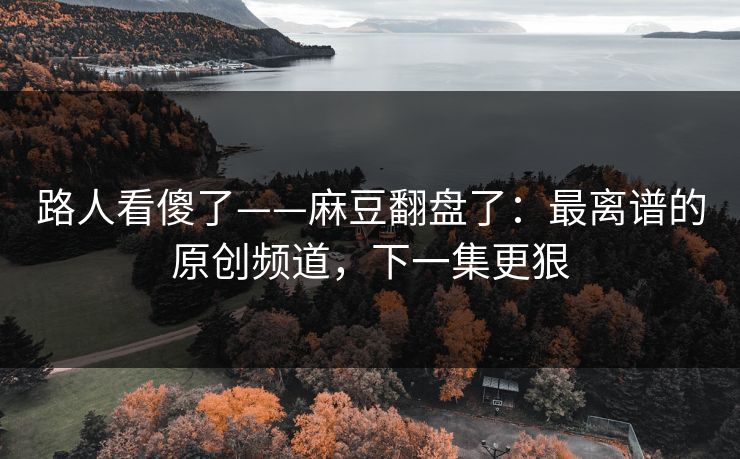 路人看傻了——麻豆翻盘了:最离谱的原创频道,下一集更狠 路人看傻了——麻豆翻盘了:最离谱的原创频道,下一集更狠