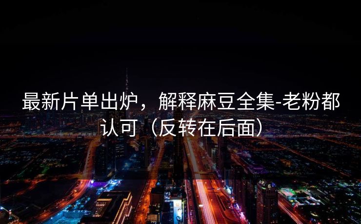 最新片单出炉，解释麻豆全集-老粉都认可（反转在后面）