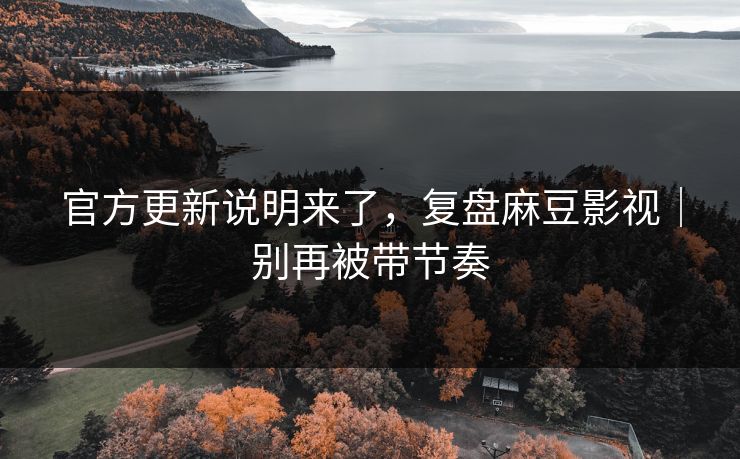 官方更新说明来了，复盘麻豆影视｜别再被带节奏
