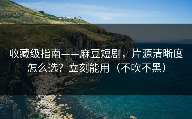 收藏级指南——麻豆短剧，片源清晰度怎么选？立刻能用（不吹不黑）