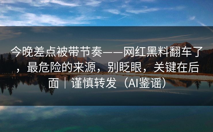 今晚差点被带节奏——网红黑料翻车了，最危险的来源，别眨眼，关键在后面｜谨慎转发（AI鉴谣）