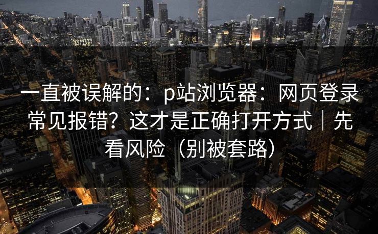 一直被误解的：p站浏览器：网页登录常见报错？这才是正确打开方式｜先看风险（别被套路）