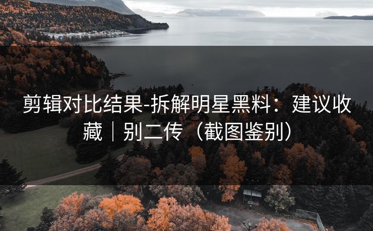 剪辑对比结果-拆解明星黑料:建议收藏|别二传(截图鉴别) 剪辑对比结果-拆解明星黑料:建议收藏|别二传(截图鉴别)