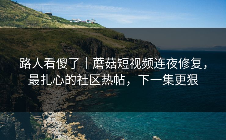 路人看傻了｜蘑菇短视频连夜修复，最扎心的社区热帖，下一集更狠