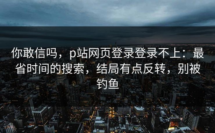 你敢信吗，p站网页登录登录不上：最省时间的搜索，结局有点反转，别被钓鱼